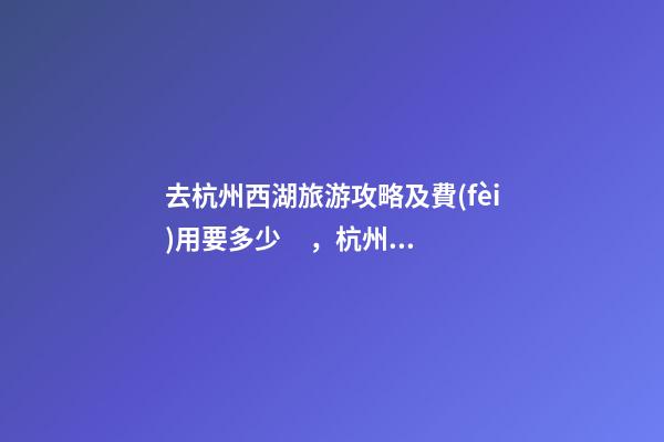 去杭州西湖旅游攻略及費(fèi)用要多少，杭州西湖旅游一周需要多少錢，點(diǎn)擊這篇全明白